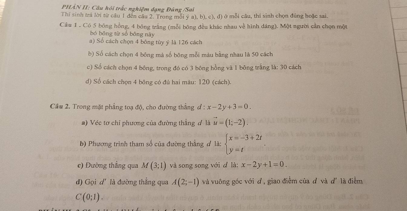 PHẢN II: Câu hỏi trắc nghiệm dạng Đúng /Sai
Thí sinh trả lời từ câu 1 đến câu 2. Trong mỗi ý a), b), c), d) ở mỗi câu, thí sinh chọn đúng hoặc sai.
Câu 1 . Có 5 bông hồng, 4 bông trắng (mỗi bông đều khác nhau về hình dáng). Một người cần chọn một
bó bông từ số bông này
a) Số cách chọn 4 bông tùy ý là 126 cách
b) Số cách chọn 4 bông mà số bông mỗi màu bằng nhau là 50 cách
c) Số cách chọn 4 bông, trong đó có 3 bông hồng và 1 bông trắng là: 30 cách
d) Số cách chọn 4 bông có đủ hai màu: 120 (cách).
Câu 2. Trong mặt phẳng toạ độ, cho đường thẳng d : x-2y+3=0. 
a) Véc tơ chỉ phương của đường thắng đ là vector u=(1;-2). 
b) Phương trình tham số của đường thẳng đ là: beginarrayl x=-3+2t y=tendarray.
c) Đường thẳng qua M(3;1) và song song với đ là: x-2y+1=0. 
d) Gọi d' là đường thẳng qua A(2;-1) và vuông góc với d , giao điểm của đ và d là điểm
C(0;1).