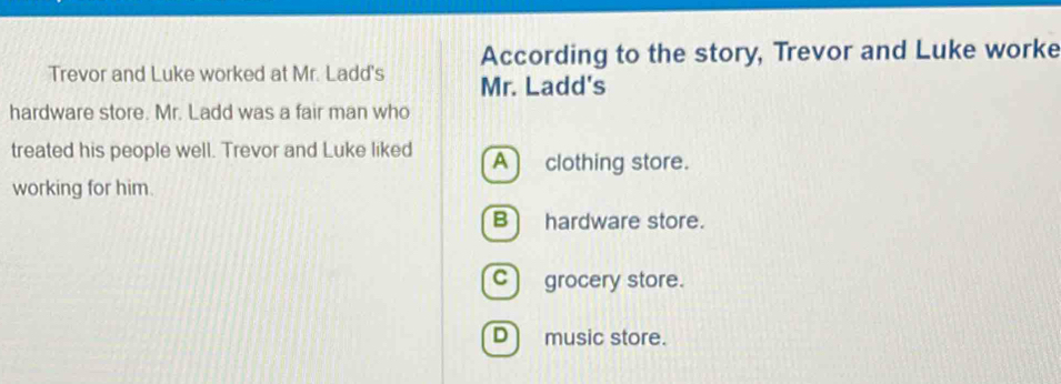 According to the story, Trevor and Luke worke
Trevor and Luke worked at Mr. Ladd's Mr. Ladd's
hardware store. Mr. Ladd was a fair man who
treated his people well. Trevor and Luke liked A clothing store.
working for him.
Bhardware store.
c) grocery store.
D music store.