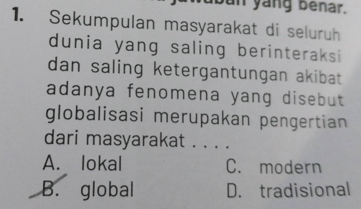 an yang benar.
1. Sekumpulan masyarakat di seluruh
dunia yang saling berinteraksi 
dan saling ketergantungan akibat .
adanya fenomena yang disebut 
globalisasi merupakan pengertian 
dari masyarakat . . . .
A. lokal C. modern
B. global D. tradisional