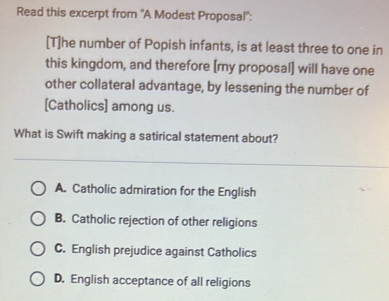 Read this excerpt from 'A Modest Proposal'':
[T]he number of Popish infants, is at least three to one in
this kingdom, and therefore [my proposal] will have one
other collateral advantage, by lessening the number of
[Catholics] among us.
What is Swift making a satirical statement about?
A. Catholic admiration for the English
B. Catholic rejection of other religions
C. English prejudice against Catholics
D. English acceptance of all religions