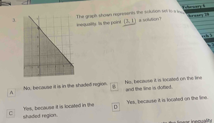 February 6
3.The graph shown represents the solution set to a line
inequality. Is the point (3,1) a solution? bruary 20
rch 5
b 2
No, because it is in the shaded region. B No, because it is located on the line
and the line is dotted.
A
Yes, because it is located in the D Yes, because it is located on the line.
C shaded region.
lin n g uality