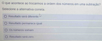 que acontece ao trocarmos a ordem dos números em uma subtração?
Selecione a alternativa correta.
Resultado será diferente
Resultado permanece igual
Os números somam
Resultado será zero