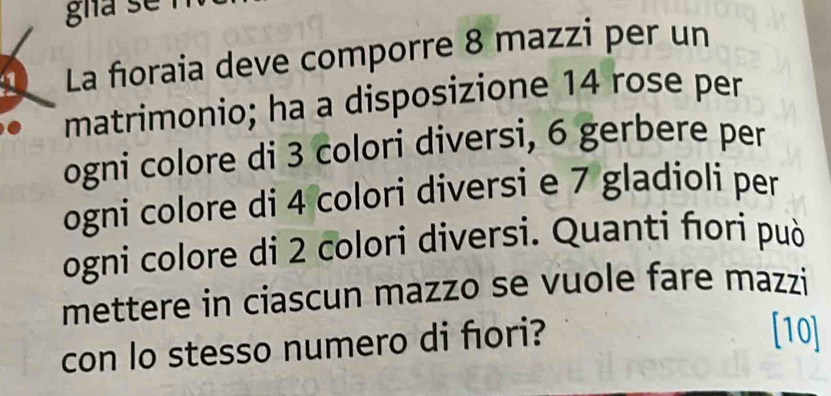 gha se 
1 La fioraia deve comporre 8 mazzi per un 
matrimonio; ha a disposizione 14 rose per 
ogni colore di 3 colori diversi, 6 gerbere per 
ogni colore di 4 colori diversi e 7 gladioli per 
ogni colore di 2 colori diversi. Quanti ñori può 
mettere in ciascun mazzo se vuole fare mazzi 
con lo stesso numero di fıori? 
[10]