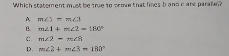 Which statement must be true to prove that lines b and c are parallel?
A. m∠ 1=m∠ 3
B. m∠ 1+m∠ 2=180°
C. m∠ 2=m∠ 8
D. m∠ 2+m∠ 3=180°