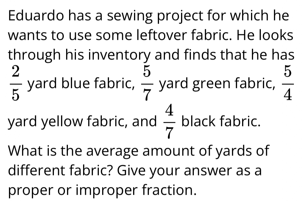 Eduardo has a sewing project for which he 
wants to use some leftover fabric. He looks 
through his inventory and finds that he has
 2/5  yard blue fabric,  5/7  yard green fabric,  5/4 
yard yellow fabric, and  4/7  black fabric. 
What is the average amount of yards of 
different fabric? Give your answer as a 
proper or improper fraction.