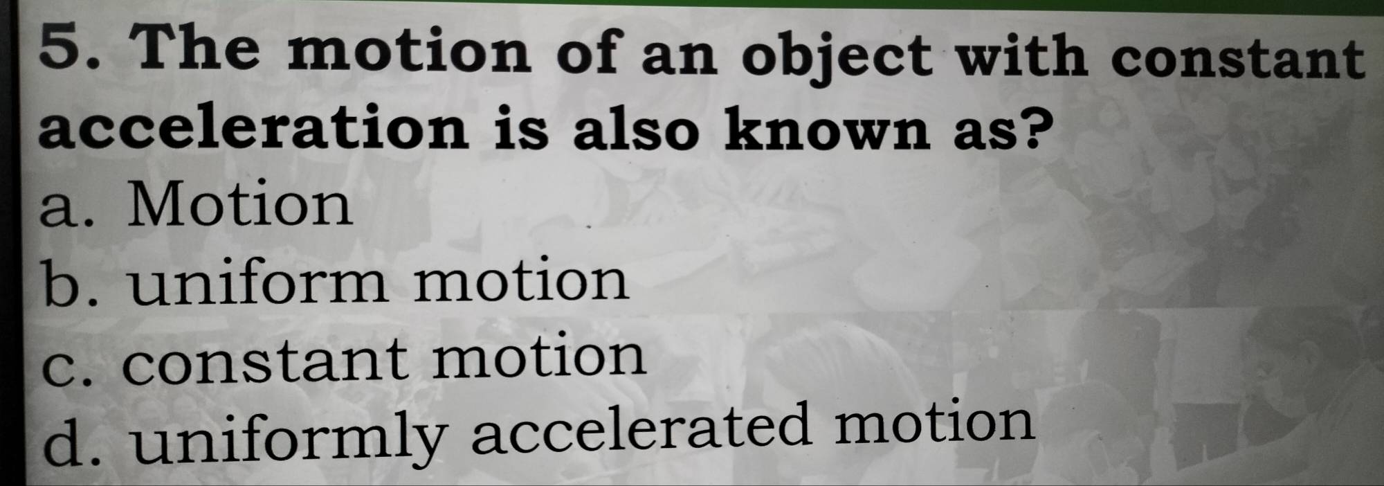 The motion of an object with constant
acceleration is also known as?
a. Motion
b. uniform motion
c. constant motion
d. uniformly accelerated motion