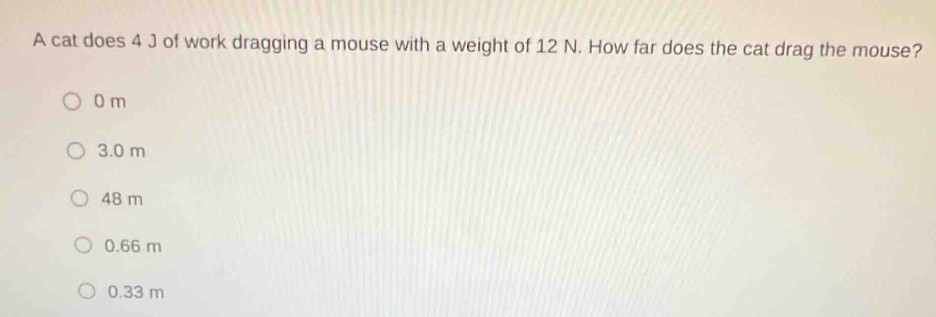 A cat does 4 J of work dragging a mouse with a weight of 12 N. How far does the cat drag the mouse?
0 m
3.0 m
48 m
0.66 m
0.33 m