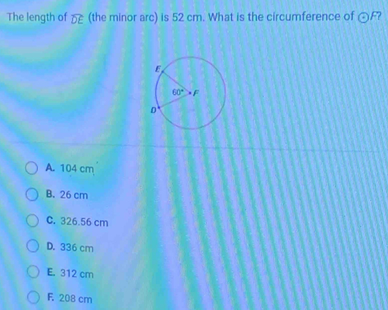 The length of widehat DE (the minor arc) is 52 cm. What is the circumference of odot F 2
A. 104 cm
B. 26 cm
C. 326.56 cm
D. 336 cm
E. 312 cm
F. 208 cm