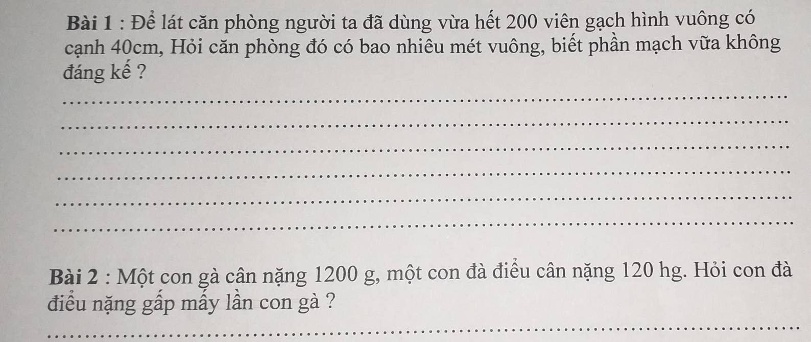 Để lát căn phòng người ta đã dùng vừa hết 200 viên gạch hình vuông có 
cạnh 40cm, Hỏi căn phòng đó có bao nhiêu mét vuông, biết phần mạch vữa không 
đáng kế ? 
_ 
_ 
_ 
_ 
_ 
_ 
Bài 2 : Một con gà cân nặng 1200 g, một con đà điều cân nặng 120 hg. Hỏi con đà 
điều nặng gấp mấy lần con gà ? 
_ 
_