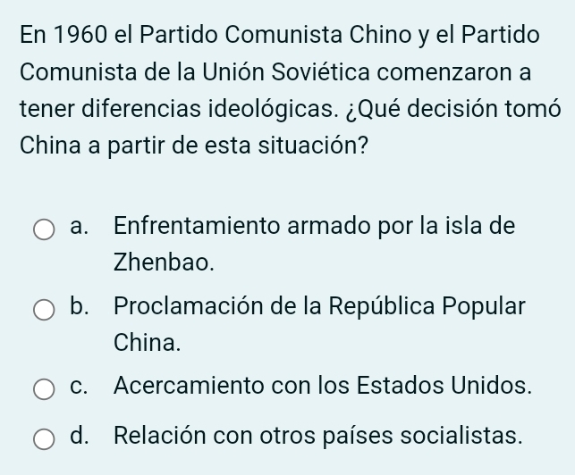 En 1960 el Partido Comunista Chino y el Partido
Comunista de la Unión Soviética comenzaron a
tener diferencias ideológicas. ¿Qué decisión tomó
China a partir de esta situación?
a. Enfrentamiento armado por la isla de
Zhenbao.
b. Proclamación de la República Popular
China.
c. Acercamiento con los Estados Unidos.
d. Relación con otros países socialistas.