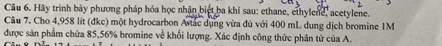 Hãy trình bày phương pháp hóa học nhận biệt ba khí sau: ethane, ethylene, acetylene. 
Câu 7. Cho 4,958 lít (đkc) một hydrocarbon A tác dụng vừa đủ với 400 mL dung dịch bromine 1M
được sản phẩm chứa 85,56% bromine về khối lượng. Xác định công thức phân tử của A. 
Câu