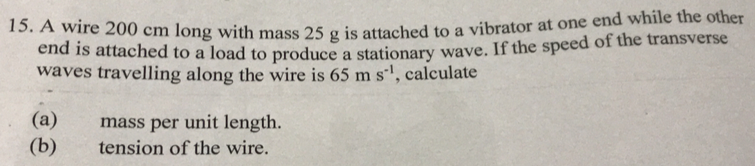 A wire 200 cm long with mass 25 g is attached to a vibrator at one end while the other 
end is attached to a load to produce a stationary wave. If the speed of the transverse 
waves travelling along the wire is 65ms^(-1) , calculate 
(a) mass per unit length. 
(b) tension of the wire.