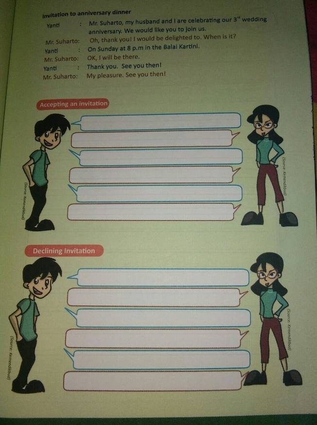 Invitation to anniversary dinner 
Yanti Mr. Suharto, my husband and I are celebrating our 3^(nd) wedding 
anniversary. We would like you to join us. 
Mr. Suharto: Oh, thank you! I would be delighted to. When is it? 
Yanti : On Sunday at 8 p.m in the Balai Kartini. 
Mr. Suharto: OK, I will be there. 
Yanti : Thank you. See you then! 
Mr. Suharto: My pleasure. See you then! 
Accepting an invitation 
Declining Invitation 
2