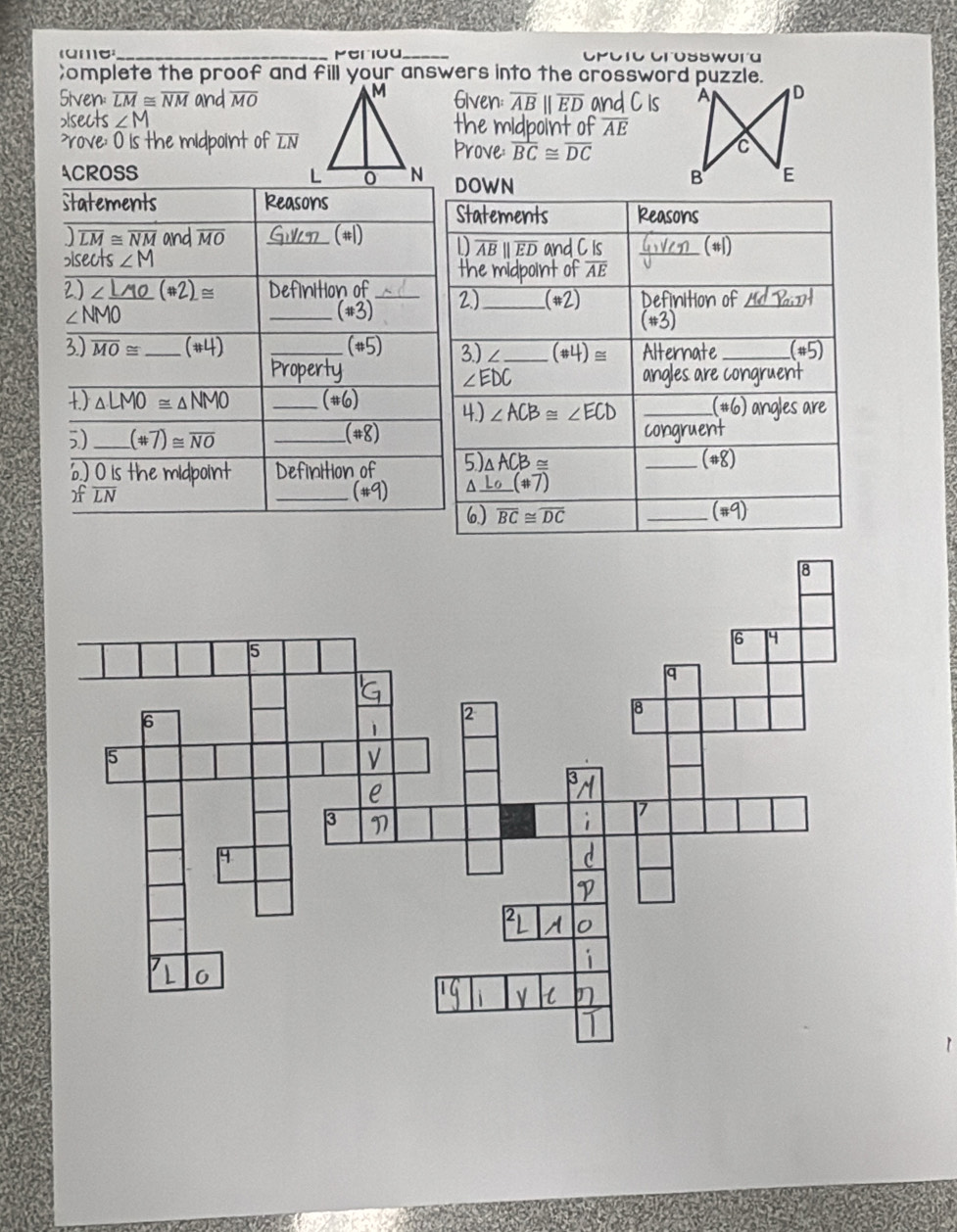 Meriou_ Cpotc Crosswora 
;omplete the proof and fill your answers into the crossword puzzle. 
Siven: overline LM≌ overline NM and overline MO Given overline AB||overline ED and C is 
>Isects ∠ M the midpoint of overline AE rove: O is the midpoint of overline LN Prove overline BC≌ overline DC
ACROSS DOWN 
Statements Reasons Statements Reasons
overline LM≌ overline NM and overline MO Gu (#1) D overline AB
bisects ∠ M II ED and C Is GvVeD (#1) 
the midpoint of overline AE
2) ∠ _ LMO(θ 2)≌ Definition of _2)_ (#2) Definition of _ H a P_ail
NMO _(#3) 
(*3) 
3) overline MO≌ _ (#4) _(#5) 3) ∠_ (# 4)≌ Alternate_ (# 5) 
Property angles are congruent
∠ EDC
1.) △ LMO≌ △ NMO _(#6) 4.) ∠ ACB≌ ∠ ECD _(#6) angles are 
5) _ (# 7)≌ overline NO _ 
(#8) congruent 
6.) O is the midpoint Definition of 5) △ ACB≌
_ (# 8) 
)f LN _(#9) _ L_0(# 7)
6) overline BC≌ overline DC _ overline (# 9)