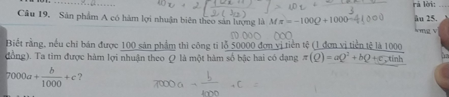 rả lời:_ 
Câu 19. Sản phầm A có hàm lợi nhuận biên theo sản lượng là Mπ =-100Q+1000
âu 25. 
lơng v 
Biết rằng, nếu chi bán được 100 sản phẩm thì công ti lỗ 50000 đơn vị tiền tệ (1 đơn vị tiền tê là 1000
đồng). Ta tìm được hàm lợi nhuận theo Ω là một hàm số bậc hai có dạng π (Q)=aQ^2+bQ+c,tinh 
he
7000a+ b/1000 +c ?