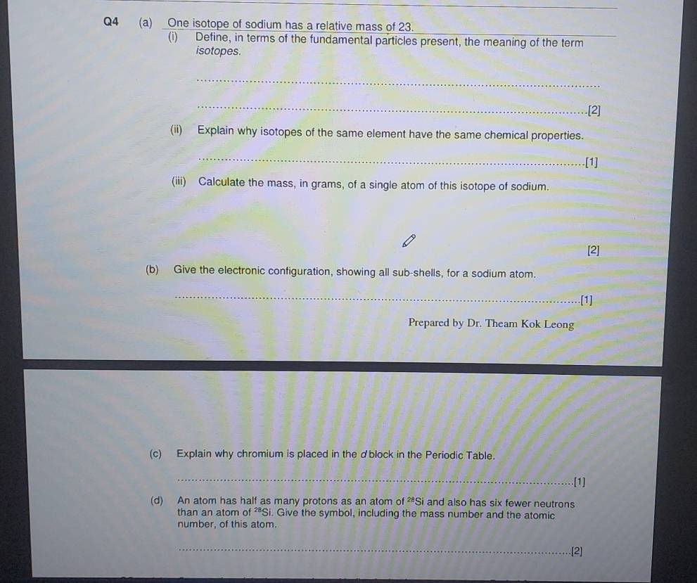 One isotope of sodium has a relative mass of 23. 
(i) Define, in terms of the fundamental particles present, the meaning of the term 
isotopes. 
_ 
_ 
.[2] 
(ii) Explain why isotopes of the same element have the same chemical properties. 
_.[1] 
(iii) Calculate the mass, in grams, of a single atom of this isotope of sodium. 
[2] 
(b) Give the electronic configuration, showing all sub-shells, for a sodium atom. 
_ 
[1] 
Prepared by Dr. Theam Kok Leong 
(c) Explain why chromium is placed in the dblock in the Periodic Table. 
_ 
[1] 
(d) An atom has half as many protons as an atom of^(28)Si and also has six fewer neutrons 
than an atom of^(28)S i. Give the symbol, including the mass number and the atomic 
number, of this atom. 
_ 
.[2]