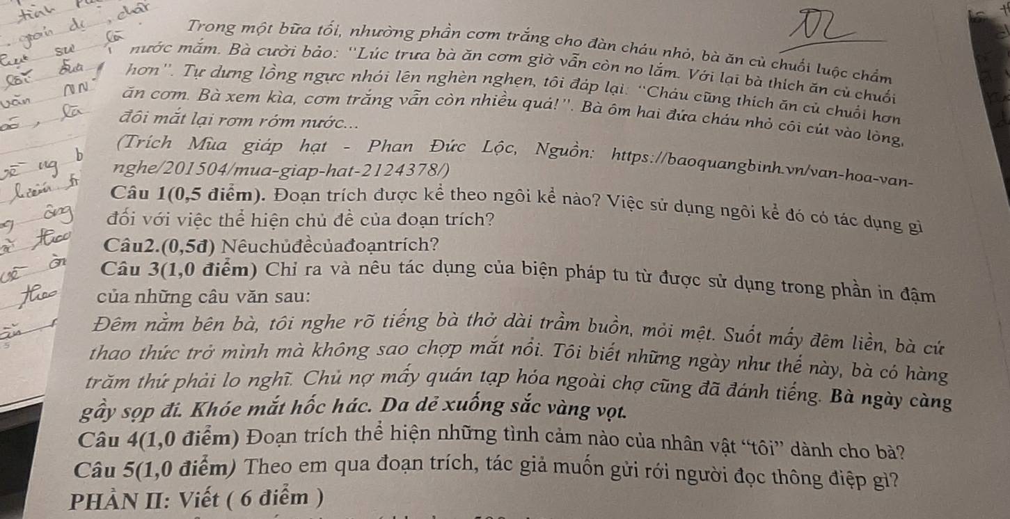 Trong một bữa tối, nhường phần cơm trắng cho đàn cháu nhỏ, bà ăn củ chuối luộc chẩm
mước mắm. Bà cười bảo: ''Lúc trưa bà ăn cơm giờ vẫn còn no lắm. Với lại bà thích ăn củ chuối
hơn''. Tự dựng lồng ngực nhói lên nghèn nghẹn, tôi đáp lại: ''Cháu cũng thích ăn củ chuổi hơn
ăn cơm. Bà xem kìa, cơm trắng vẫn còn nhiều quả!''. Bà ôm hai đứa cháu nhỏ côi cút vào lòng,
đôi mắt lại rơm rớm nước...
(Trích Mùa giáp hạt - Phan Đức Lộc, Nguồn: https://baoquangbinh.vn/van-hoa-van-
nghe/201504/mua-giap-hat-2124378/)
Câu 1(0,5 điểm). Đoạn trích được kể theo ngôi kể nào? Việc sử dụng ngôi kể đó có tác dụng gì
đối với việc thể hiện chủ đề của đoạn trích?
Câu2.(0,5đ) Nêuchủđềcủađoạntrích?
Câu 3(1,0 điểm) Chỉ ra và nêu tác dụng của biện pháp tu từ được sử dụng trong phần in đậm
của những câu văn sau:
Đêm nằm bên bà, tôi nghe rõ tiếng bà thở dài trầm buồn, mỏi mệt. Suốt mấy đêm liền, bà cứ
thao thức trở mình mà không sao chợp mắt nổi. Tôi biết những ngày như thế này, bà có hàng
trăm thứ phải lo nghĩ. Chủ nợ mấy quán tạp hóa ngoài chợ cũng đã đánh tiếng. Bà ngày càng
gầy sọp đi. Khóe mắt hốc hác. Da dẻ xuống sắc vàng vọt.
Câu 4(1,0 điểm) Đoạn trích thể hiện những tình cảm nào của nhân vật “tôi” dành cho bà?
Câu 5(1,0 điểm) Theo em qua đoạn trích, tác giả muốn gửi rới người đọc thông điệp gì?
PHÀN II: Viết ( 6 điểm )