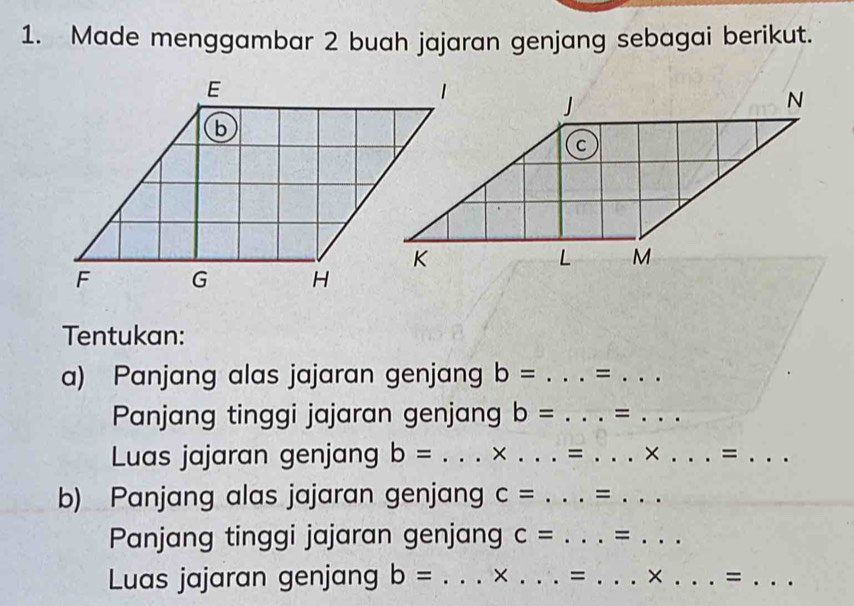 Made menggambar 2 buah jajaran genjang sebagai berikut. 
Tentukan: 
a) Panjang alas jajaran genjang b= _=_ 
Panjang tinggi jajaran genjang b= _=_ 
Luas jajaran genjang b= _× _= _× _=_ 
b) Panjang alas jajaran genjang c= _=_ 
Panjang tinggi jajaran genjang c= _=_ 
Luas jajaran genjang b= _× _= _ * _ 
_