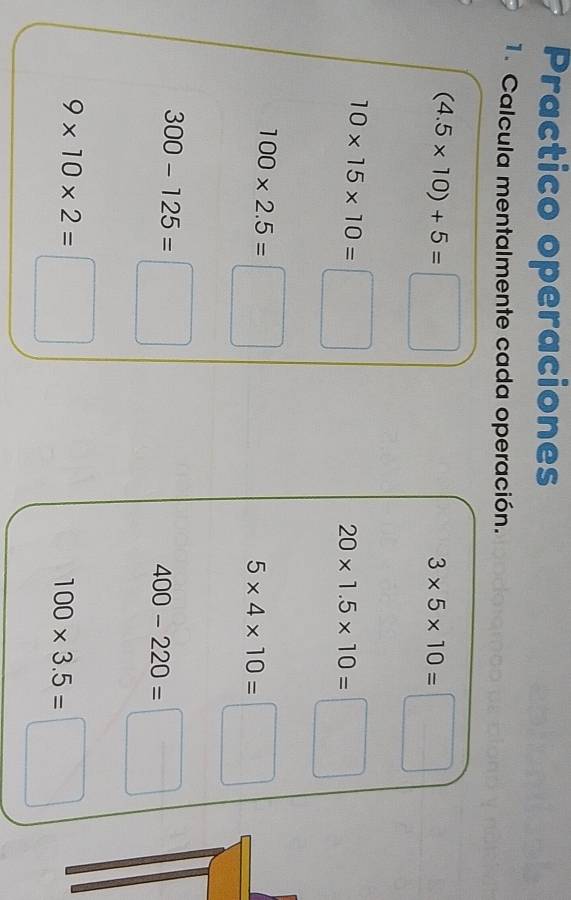 Practico operaciones 
1. Calcula mentalmente cada operación.
(4.5* 10)+5=□
3* 5* 10=□
10* 15* 10=□
20* 1.5* 10=□
100* 2.5=□
5* 4* 10=□
300-125=□
400-220=□
9* 10* 2=□
100* 3.5=□