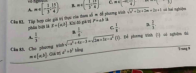 vô nghiện
A. m∈ [- 1/3 ; 15/4 ). B. m∈ (- 1/3 ; 15/4 ). C. m∈ (-∈fty ;frac 4). (3) 
Câu 82. Tập hợp các giá trị thực của tham số m đề phương trình sqrt(x^2+2x+2m)=2x+1 có hai nghiệm
phân biệt là S=(a;b]. Khi đó giá trị P=ab là
B.  1/6 . C.  1/8 · D.  2/3 .
A.  1/3 . 
Câu 83. Cho phương trình sqrt(-x^2+4x-3)=sqrt(2m+3x-x^2)(1) Để phương trình (1) có nghiệm thì
m∈ [a;b]. Giá trị a^2+b^2 bằng
Trang 9