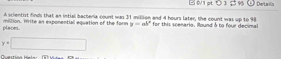 つ 3 95 Details 
A scientist finds that an intial bacteria count was 31 million and 4 hours later, the count was up to 98
million. Write an exponential equation of the form y=ab^x for this scenario. Round b to four decimal 
places.
y=□
Question Heln: Vido