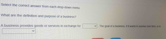 Select the correct answer from each drop-down menu. 
What are the definition and purpose of a business? 
A business provides goods or services in exchange for □. The goal of a business, if it wants to survive over time, is to 
□