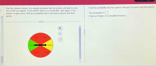 Use the spinner shown. It is equally probable that the pointer will land on any 
one of the six regions. If the pointer lands on a borderline, spin again. If the Find the probability that the spinner will land on green and then green 
pointer is spun twice, find the probability that it will land on green and then The probability is □. 
green. (Type an integer or a simplified fraction.)