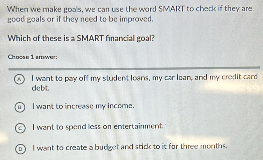 When we make goals, we can use the word SMART to check if they are
good goals or if they need to be improved.
Which of these is a SMART financial goal?
Choose 1 answer:
A I want to pay off my student loans, my car loan, and my credit card
debt.
в) I want to increase my income.
c) I want to spend less on entertainment.
b) I want to create a budget and stick to it for three months.