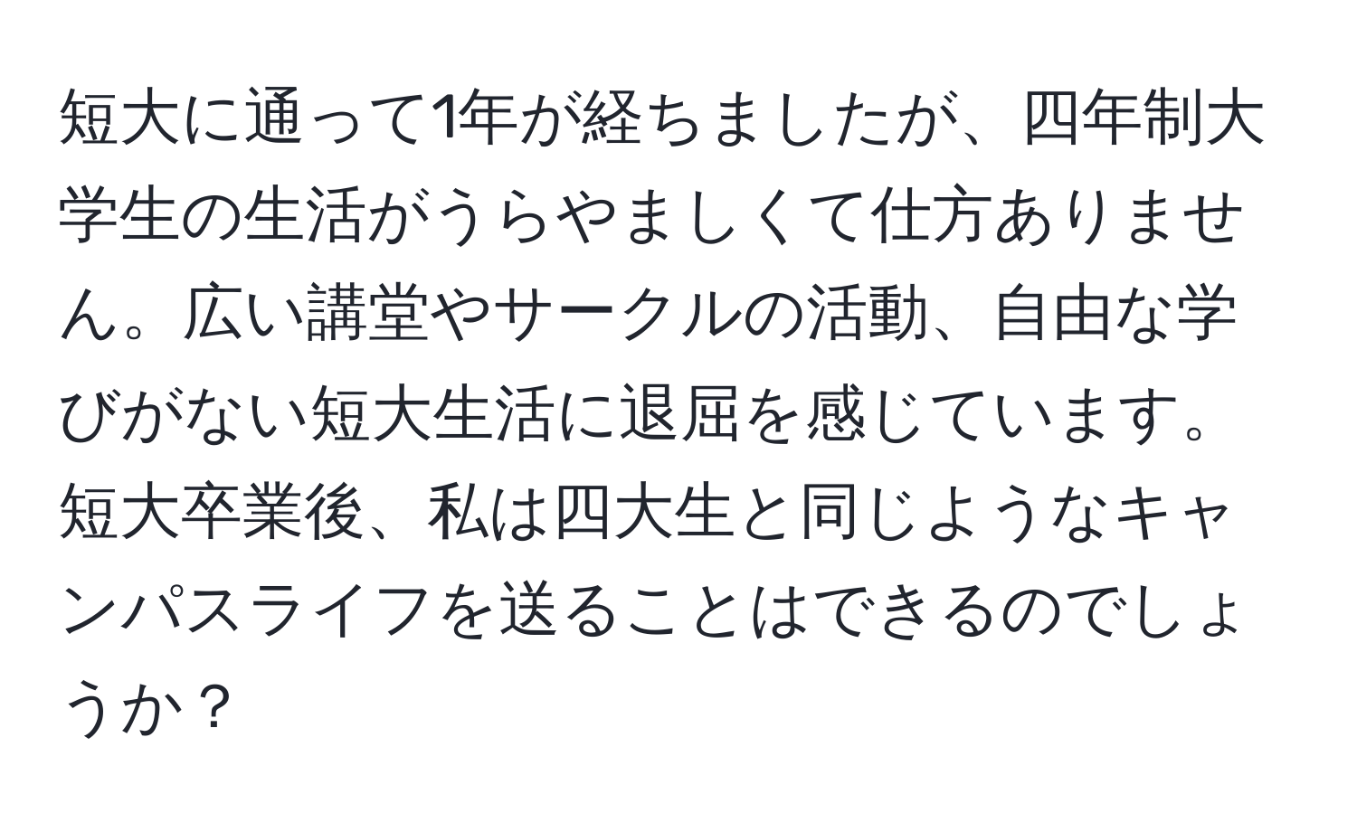 短大に通って1年が経ちましたが、四年制大学生の生活がうらやましくて仕方ありません。広い講堂やサークルの活動、自由な学びがない短大生活に退屈を感じています。短大卒業後、私は四大生と同じようなキャンパスライフを送ることはできるのでしょうか？