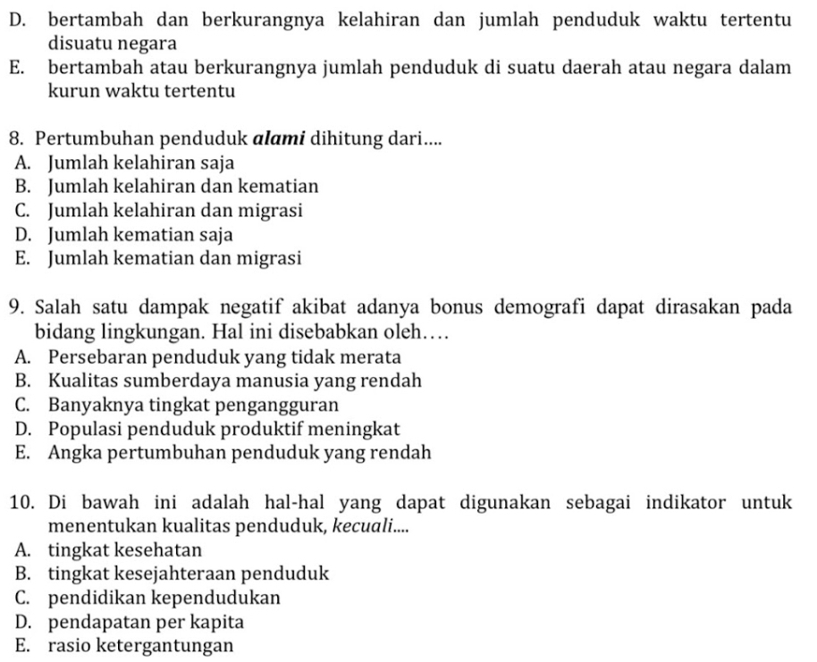 D. bertambah dan berkurangnya kelahiran dan jumlah penduduk waktu tertentu
disuatu negara
E. bertambah atau berkurangnya jumlah penduduk di suatu daerah atau negara dalam
kurun waktu tertentu
8. Pertumbuhan penduduk alami dihitung dari....
A. Jumlah kelahiran saja
B. Jumlah kelahiran dan kematian
C. Jumlah kelahiran dan migrasi
D. Jumlah kematian saja
E. Jumlah kematian dan migrasi
9. Salah satu dampak negatif akibat adanya bonus demografi dapat dirasakan pada
bidang lingkungan. Hal ini disebabkan oleh…
A. Persebaran penduduk yang tidak merata
B. Kualitas sumberdaya manusia yang rendah
C. Banyaknya tingkat pengangguran
D. Populasi penduduk produktif meningkat
E. Angka pertumbuhan penduduk yang rendah
10. Di bawah ini adalah hal-hal yang dapat digunakan sebagai indikator untuk
menentukan kualitas penduduk, kecuali....
A. tingkat kesehatan
B. tingkat kesejahteraan penduduk
C. pendidikan kependudukan
D. pendapatan per kapita
E. rasio ketergantungan