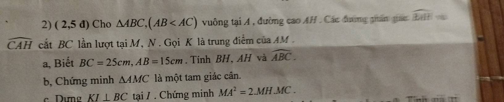 (2,5d) Cho △ ABC, (AB vuông tại A , đường cao AH . Các đường giân giác widehat EHH=
widehat CAH cắt BC lần lượt tại M, N. Gọi K là trung điểm của AM
a, Biết BC=25cm, AB=15cm. Tính BH, AH và widehat ABC. 
b, Chứng minh △ AMC là một tam giác cân. 
c Dưng KI⊥ BC tại / . Chứng minh MA^2=2.MH.MC.