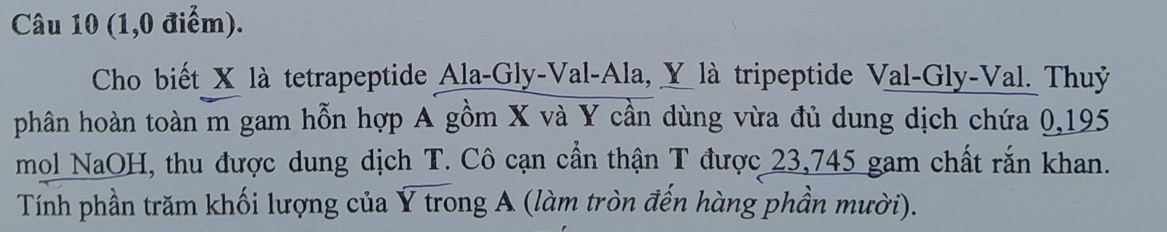 (1,0 điểm). 
Cho biết X là tetrapeptide Ala-Gly-Val-Ala, Y là tripeptide Val-Gly-Val. Thuỷ 
phân hoàn toàn m gam hỗn hợp A gồm X và Y cần dùng vừa đủ dung dịch chứa 0,195
mol NaOH, thu được dung dịch T. Cô cạn cần thận T được 23,745 gam chất rắn khan. 
Tính phần trăm khối lượng của Ý trong A (làm tròn đến hàng phần mười).