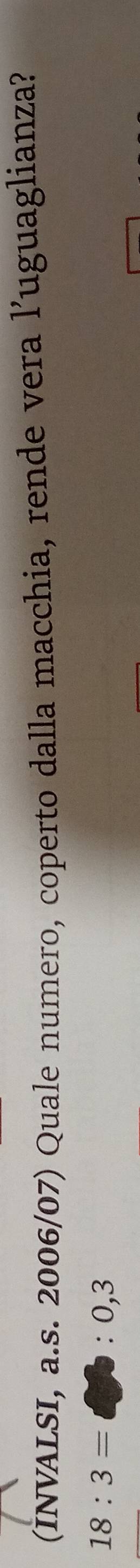 (INVALSI, a.s. 2006/07) Quale numero, coperto dalla macchia, rende vera l’uguaglianza?
18:3=□ :0,3