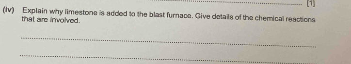 [1] 
(iv) Explain why limestone is added to the blast furnace. Give details of the chemical reactions 
that are involved. 
_ 
_