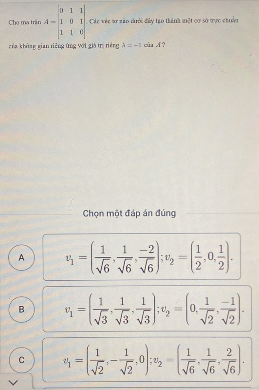 Cho ma trận A=beginbmatrix 0&1&1 1&0&1 1&1&0endbmatrix. . Các véc tơ nào dưới đây tạo thành một cơ sở trực chuẩn
của không gian riêng ứng với giá trị riêng lambda =-1ciaA ?
Chọn một đáp án đúng
A v_1=( 1/sqrt(6) ,  1/sqrt(6) ,  (-2)/sqrt(6) ); v_2=( 1/2 ,0, 1/2 ).
B v_1=( 1/sqrt(3) ,  1/sqrt(3) , 1/sqrt(3) ); v_2=(0, 1/sqrt(2) , (-1)/sqrt(2) ).
C v_1=( 1/sqrt(2) ,- 1/sqrt(2) ,0); v_2=( 1/sqrt(6) , 1/sqrt(6) , 2/sqrt(6) ).
V