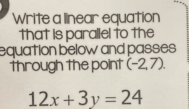 Write a linear equation 
that is parallel to the 
equation below and passes 
through the point (-2,7).
12x+3y=24