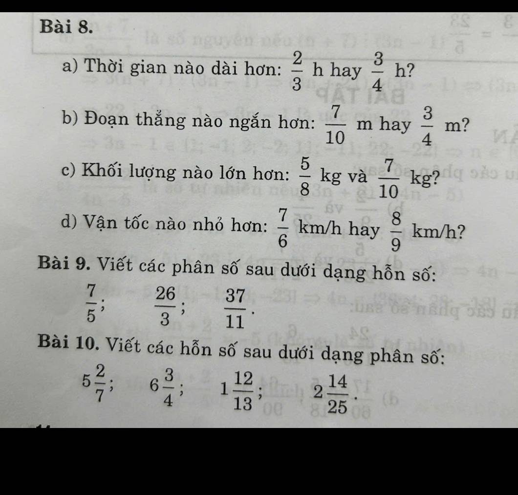 Thời gian nào dài hơn:  2/3  h hay  3/4  ? 
b) Đoạn thắng nào ngắn hơn:  7/10  m hay  3/4 m 2 
c) Khối lượng nào lớn hơn:  5/8  kg và  7/10 kg
d) Vận tốc nào nhỏ hơn:  7/6  km/h hay  8/9 km/h ? 
Bài 9. Viết các phân số sau dưới dạng hỗn số:
 7/5  :  26/3 ;  37/11 . 
Bài 10. Viết các hỗn số sau dưới dạng phân số:
5 2/7 ; 6 3/4 ; 1 12/13 ; 2 14/25 .