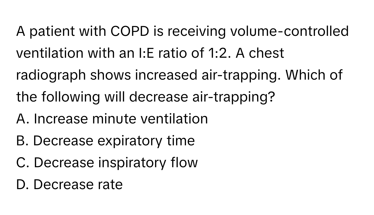 A patient with COPD is receiving volume-controlled ventilation with an I:E ratio of 1:2. A chest radiograph shows increased air-trapping. Which of the following will decrease air-trapping?

A. Increase minute ventilation 
B. Decrease expiratory time 
C. Decrease inspiratory flow 
D. Decrease rate