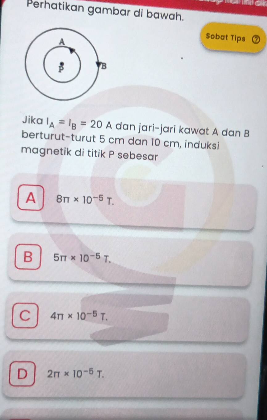 Perhatikan gambar di bawah.
Sobat Tips
Jika I_A=I_B=20A dan jari-jari kawat A dan B
berturut-turut 5 cm dan 10 cm, induksi
magnetik di titik P sebesar
A 8π * 10^(-5)T.
B 5π * 10^(-5)T.
C 4π * 10^(-5)T.
D 2π * 10^(-5)T.