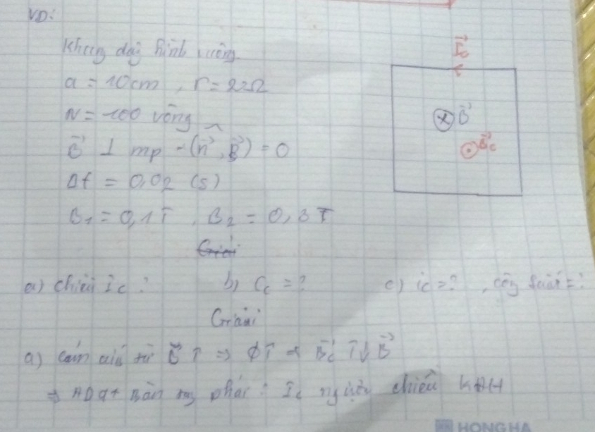 Khein dog Binb luòng t
a=10cm, r=22Omega
N=-100 vóny vector B
vector B⊥ mp-(vector n,vector B)=0
overline 0 0)overline B_cendarray
Delta f=0.02(s)
B_1=0,1T, B_2=0,3T
a chiei ic? b) C_c= e) ic= , cóg faùn? 
Graai 
a) can aiǔ tù vector BTRightarrow vector DT+vector BC+vector DB
nogt Bàn my phar I ng là chién hl