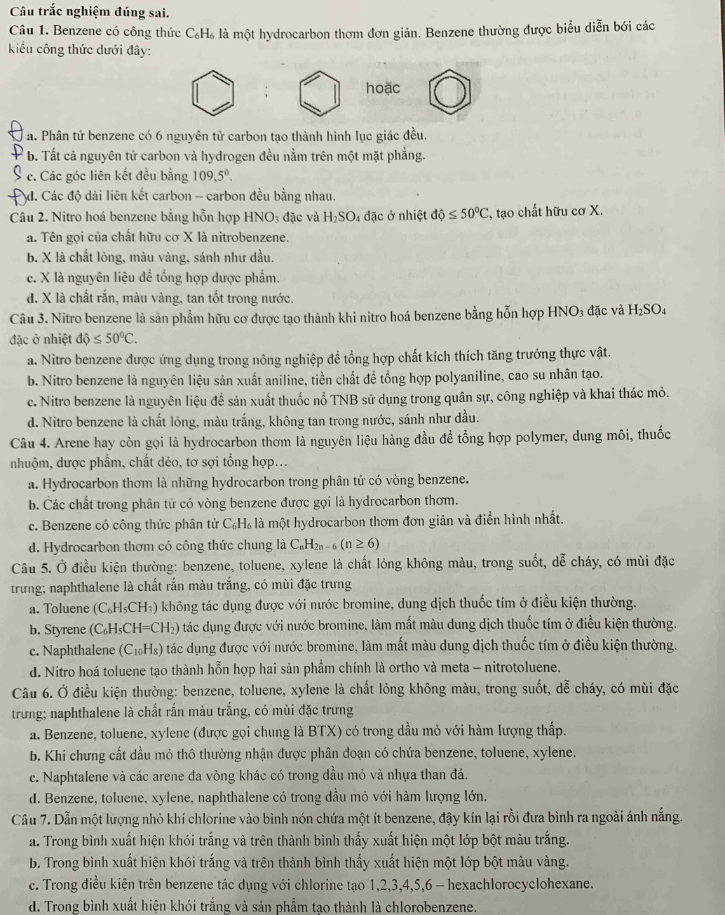 Câu trắc nghiệm đúng sai.
Câu 1. Benzene có công thức C₆H₆ là một hydrocarbon thơm đơn giản. Benzene thường được biểu diễn bới các
kiểu công thức dưới đây:
hoặc
a. Phân tử benzene có 6 nguyên tử carbon tạo thành hình lục giác đều.
b. Tất cả nguyên tử carbon và hydrogen đều nằm trên một mặt phẳng.
c. Các góc liên kết đều bằng 109,5^0.
d. Các độ dài liên kết carbon - carbon đều bằng nhau.
Câu 2. Nitro hoá benzene bằng hỗn hợp HNO_3 đặc và H_2SO_4 đặc ở nhiệt dhat Q≤ 50^0C , tạo chất hữu cơ X.
a. Tên gọi của chất hữu cơ X là nitrobenzene.
b. X là chất lỏng, màu vàng, sánh như dầu.
c. X là nguyên liệu để tổng hợp dược phẩm.
d. X là chất rắn, màu vàng, tan tốt trong nước.
Câu 3. Nitro benzene là sản phẩm hữu cơ được tạo thành khi nitro hoá benzene bằng hỗn hợp HNO_3 đặc và H_2SO_4
đặc ở nhiệt dhat Q≤ 50^0C.
a. Nitro benzene được ứng dụng trong nông nghiệp để tổng hợp chất kích thích tăng trưởng thực vật.
b. Nitro benzene là nguyên liệu sản xuất aniline, tiền chất để tổng hợp polyaniline, cao su nhân tạo.
c. Nitro benzene là nguyên liệu để sản xuất thuốc nổ TNB sử dụng trong quân sự, công nghiệp và khai thác mỏ.
d. Nitro benzene là chất lỏng, màu trắng, không tan trong nước, sánh như dầu.
Câu 4. Arene hay còn gọi là hydrocarbon thơm là nguyên liệu hàng đầu để tổng hợp polymer, dung môi, thuốc
nhuộm, dược phẩm, chất dẻo, tơ sợi tổng hợp...
a. Hydrocarbon thơm là những hydrocarbon trong phân tử có vòng benzene.
b. Các chất trong phân tử có vòng benzene được gọi là hydrocarbon thơm.
c. Benzene có công thức phân tử C₆H₆ là một hydrocarbon thơm đơn giản và điển hình nhất.
d. Hydrocarbon thơm có công thức chung là C_nH_2n-6(n≥ 6)
Câu 5. Ở điều kiện thường: benzene, toluene, xylene là chất lỏng không màu, trong suốt, dễ cháy, có mùi đặc
trưng; naphthalene là chất rắn màu trắng, có mùi đặc trưng
a. Toluene (C_6H_5CH_3) không tác dụng được với nước bromine, dung dịch thuốc tím ở điều kiện thường.
b. Styrene (C_6H_5CH=CH_2) tác dụng được với nước bromine, làm mất màu dung dịch thuốc tím ở điều kiện thường.
c. Naphthalene (C_10H_8) tác dụng được với nước bromine, làm mất màu dung dịch thuốc tím ở điều kiện thường.
d. Nitro hoá toluene tạo thành hỗn hợp hai sản phẩm chính là ortho và meta - nitrotoluene.
Câu 6. Ở điều kiện thường: benzene, toluene, xylene là chất lỏng không màu, trong suốt, dễ cháy, có mùi đặc
trưng; naphthalene là chất rắn màu trắng, có mùi đặc trưng
a. Benzene, toluene, xylene (được gọi chung là BTX) có trong dầu mỏ với hàm lượng thấp.
b. Khi chưng cất dầu mỏ thô thường nhận được phân đoạn có chứa benzene, toluene, xylene.
c. Naphtalene và các arene đa vòng khác có trong dầu mỏ và nhựa than đá.
d. Benzene, toluene, xylene, naphthalene có trong dầu mỏ với hàm lượng lớn.
Cầu 7. Dẫn một lượng nhỏ khí chlorine vào bình nón chứa một ít benzene, đậy kín lại rồi đưa bình ra ngoài ánh nắng.
a. Trong bình xuất hiện khói trắng và trên thành bình thấy xuất hiện một lớp bột màu trắng.
b. Trong bình xuất hiện khói trắng và trên thành bình thấy xuất hiện một lớp bột màu vàng.
c. Trong điều kiện trên benzene tác dụng với chlorine tạo 1,2,3,4,5,6 - hexachlorocyclohexane.
d. Trong bình xuất hiện khói trắng và sản phầm tạo thành là chlorobenzene.