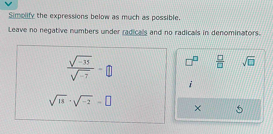 Simplify the expressions below as much as possible. 
Leave no negative numbers under radicals and no radicals in denominators.
 (sqrt(-35))/sqrt(-7) =□
□^(□)  □ /□   sqrt(□ )
1
sqrt(18)· sqrt(-2)=□
×