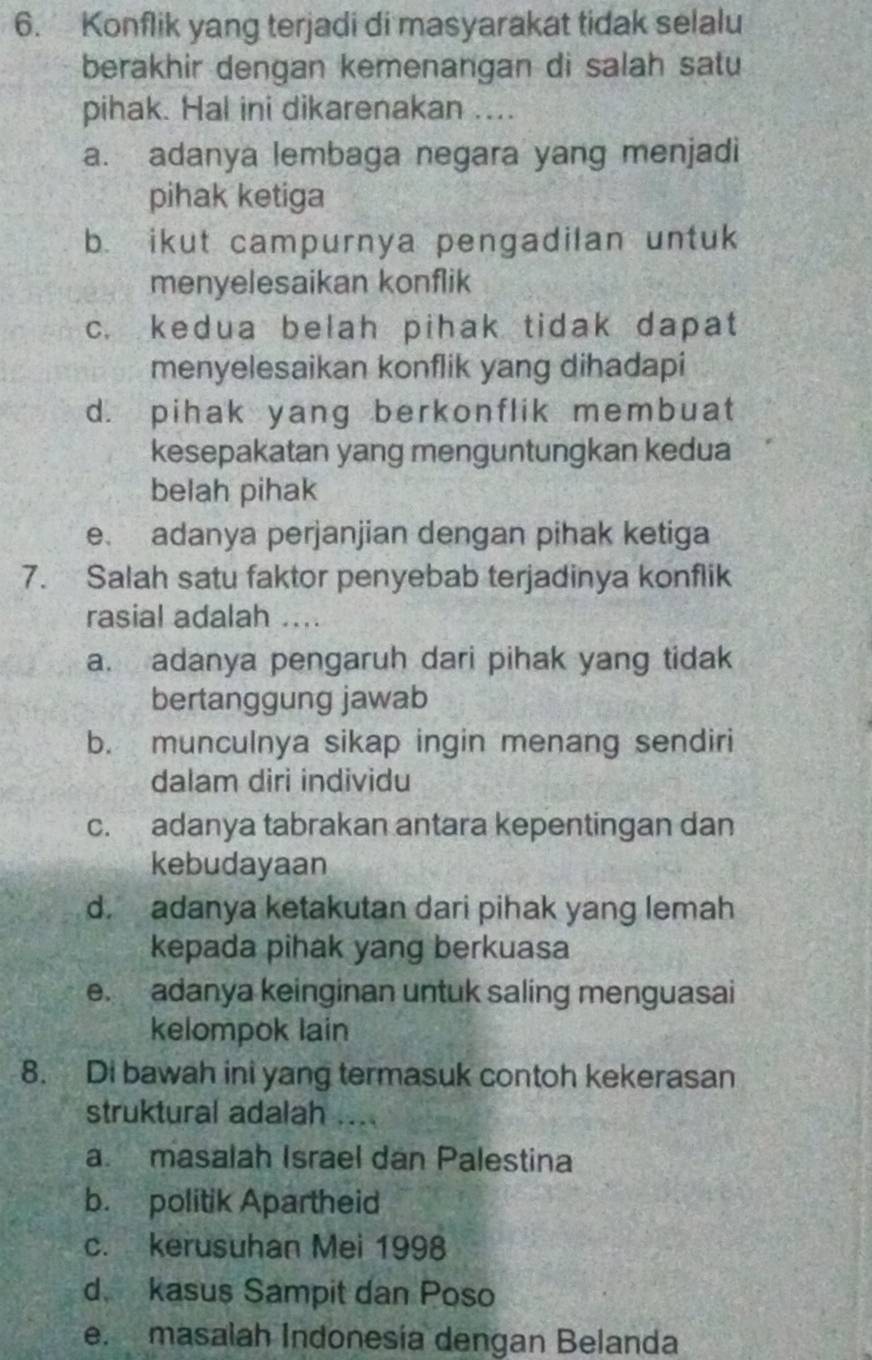 Konflik yang terjadi di masyarakat tidak selalu
berakhir dengan kemenangan di salah satu
pihak. Hal ini dikarenakan ....
a. adanya lembaga negara yang menjadi
pihak ketiga
b. ikut campurnya pengadilan untuk
menyelesaikan konflik
c. kedua belah pihak tidak dapat
menyelesaikan konflik yang dihadapi
d. pihak yang berkonflik membuat
kesepakatan yang menguntungkan kedua
belah pihak
e. adanya perjanjian dengan pihak ketiga
7. Salah satu faktor penyebab terjadinya konflik
rasial adalah
a. adanya pengaruh dari pihak yang tidak
bertanggung jawab
b. munculnya sikap ingin menang sendiri
dalam diri individu
c. adanya tabrakan antara kepentingan dan
kebudayaan
d. adanya ketakutan dari pihak yang lemah
kepada pihak yang berkuasa
e. adanya keinginan untuk saling menguasai
kelompok lain
8. Di bawah ini yang termasuk contoh kekerasan
struktural adalah ....
a. masalah Israel dan Palestina
b. politik Apartheid
c. kerusuhan Mei 1998
d. kasus Sampit dan Poso
e. masalah Indonesía dengan Belanda