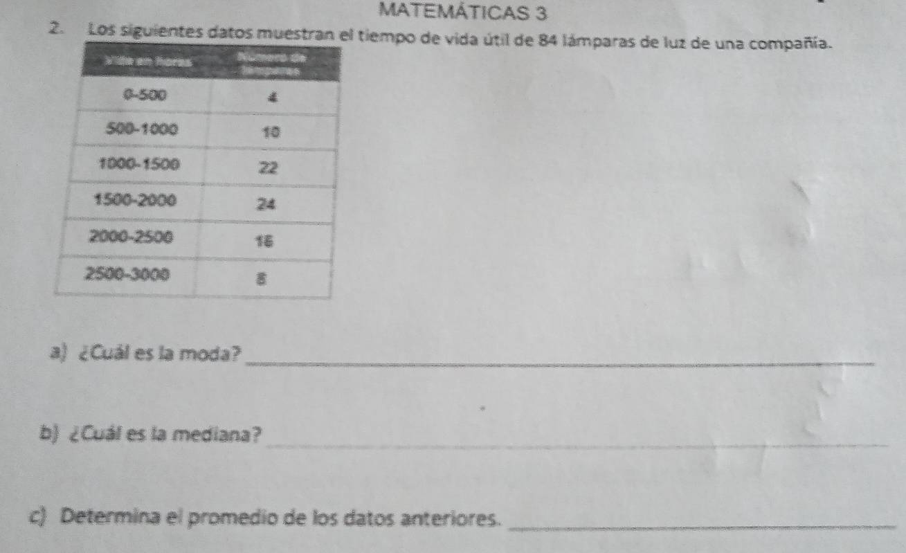 MATEMÁTICAS 3 
2. Los siguientes dattiempo de vida útil de 84 lámparas de luz de una compañía. 
a) ¿Cuál es la moda?_ 
b) ¿Cuál es la mediana?_ 
c) Determina el promedio de los datos anteriores._