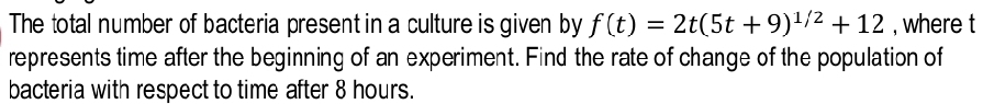 The total number of bacteria present in a culture is given by f(t)=2t(5t+9)^1/2+12 , where t
represents time after the beginning of an experiment. Find the rate of change of the population of 
bacteria with respect to time after 8 hours.