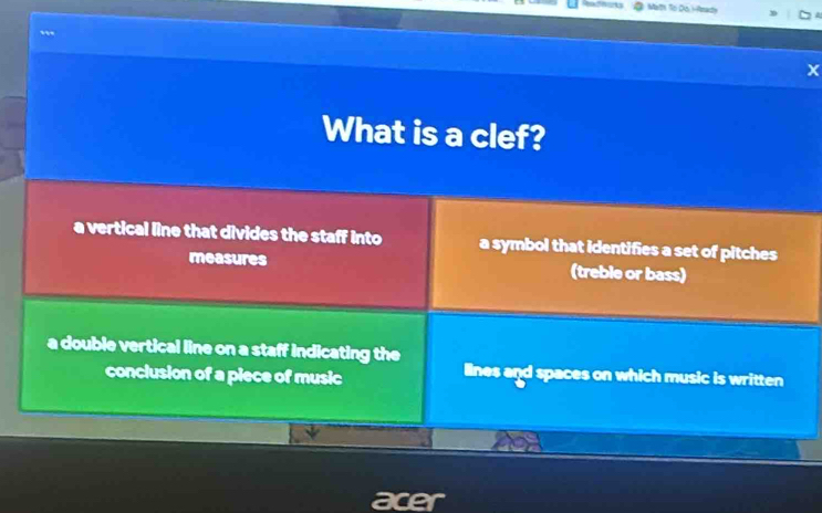 Math To Do Hmady
x
What is a clef?
a vertical line that divides the staff into a symbol that identifies a set of pitches
measures (treble or bass)
a double vertical line on a staff indicating the
conclusion of a piece of music lines and spaces on which music is written
acer