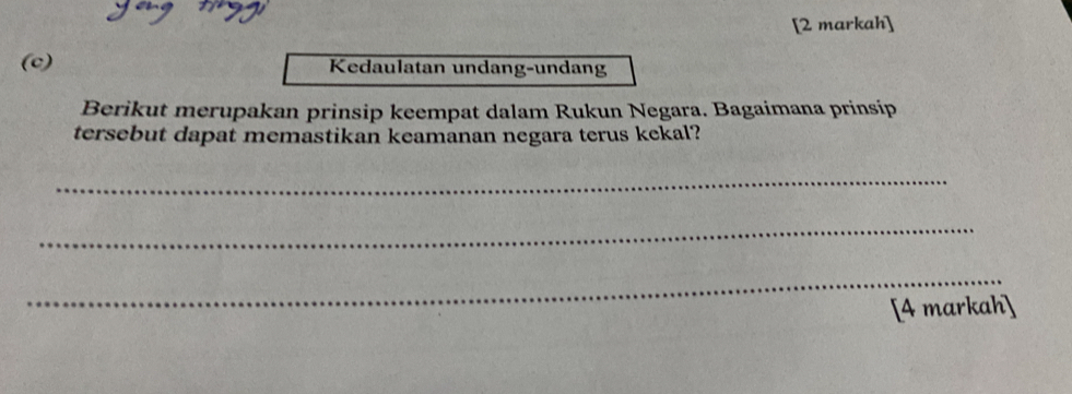 [2 markah] 
(c) Kedaulatan undang-undang 
Berikut merupakan prinsip keempat dalam Rukun Negara. Bagaimana prinsip 
tersebut dapat memastikan keamanan negara terus kekal? 
_ 
_ 
_ 
[4 markah]