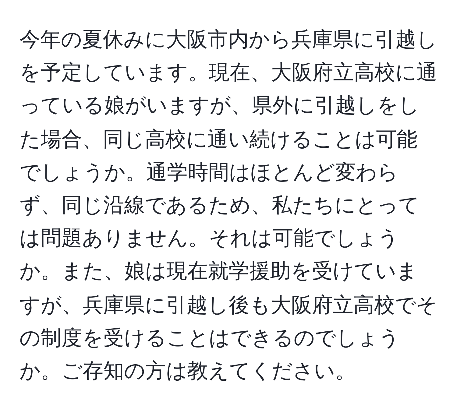 今年の夏休みに大阪市内から兵庫県に引越しを予定しています。現在、大阪府立高校に通っている娘がいますが、県外に引越しをした場合、同じ高校に通い続けることは可能でしょうか。通学時間はほとんど変わらず、同じ沿線であるため、私たちにとっては問題ありません。それは可能でしょうか。また、娘は現在就学援助を受けていますが、兵庫県に引越し後も大阪府立高校でその制度を受けることはできるのでしょうか。ご存知の方は教えてください。