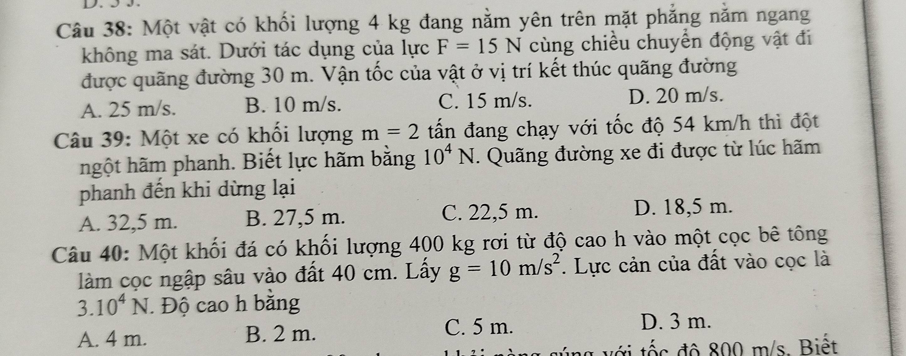 Một vật có khối lượng 4 kg đang nằm yên trên mặt phẳng nằm ngang
không ma sát. Dưới tác dụng của lực F=15N cùng chiều chuyển động vật đi
được quãng đường 30 m. Vận tốc của vật ở vị trí kết thúc quãng đường
A. 25 m/s. B. 10 m/s. C. 15 m/s.
D. 20 m/s.
Câu 39: Một xe có khối lượng m=2 tấn đang chạy với tốc độ 54 km/h thì đột
hgột hãm phanh. Biết lực hãm bằng 10^4N. Quãng đường xe đi được từ lúc hãm
phanh đến khi dừng lại
A. 32,5 m. B. 27,5 m.
C. 22,5 m. D. 18,5 m.
Câu 40: Một khối đá có khối lượng 400 kg rơi từ độ cao h vào một cọc bê tông
làm cọc ngập sâu vào đất 40 cm. Lấy g=10m/s^2. Lực cản của đất vào cọc là
3.10^4N Độ cao h bằng
A. 4 m. B. 2 m.
C. 5 m. D. 3 m.
g vớ i tốc độ 800 m/s. Biết