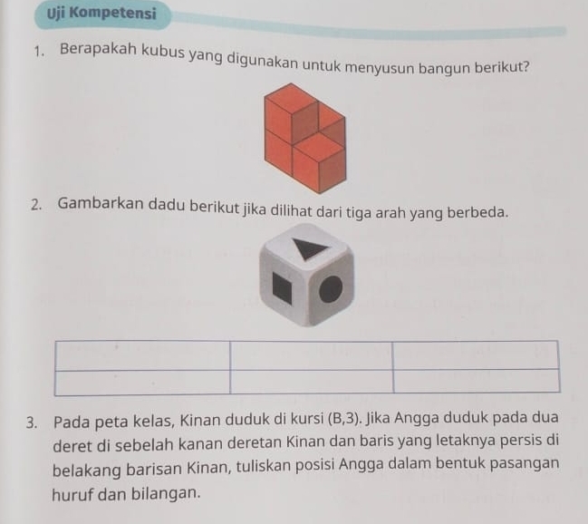 Uji Kompetensi 
1. Berapakah kubus yang digunakan untuk menyusun bangun berikut? 
2. Gambarkan dadu berikut jika dilihat dari tiga arah yang berbeda. 
3. Pada peta kelas, Kinan duduk di kursi (B,3). Jika Angga duduk pada dua 
deret di sebelah kanan deretan Kinan dan baris yang letaknya persis di 
belakang barisan Kinan, tuliskan posisi Angga dalam bentuk pasangan 
huruf dan bilangan.